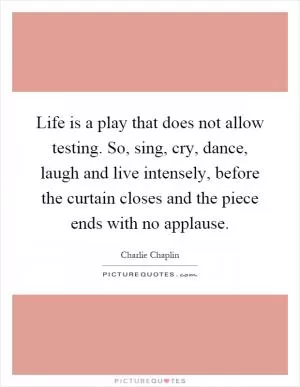 Life is a play that does not allow testing. So, sing, cry, dance, laugh and live intensely, before the curtain closes and the piece ends with no applause Picture Quote #1