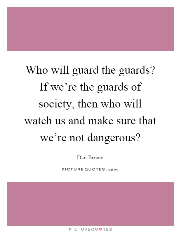 Who will guard the guards? If we're the guards of society, then who will watch us and make sure that we're not dangerous? Picture Quote #1