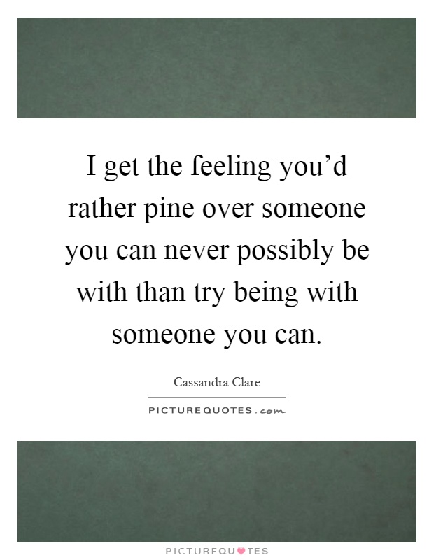 I get the feeling you'd rather pine over someone you can never possibly be with than try being with someone you can Picture Quote #1