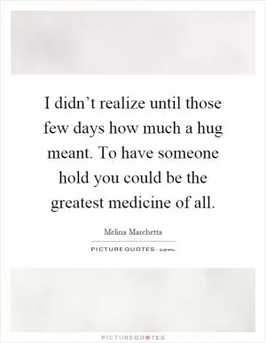 I didn’t realize until those few days how much a hug meant. To have someone hold you could be the greatest medicine of all Picture Quote #1
