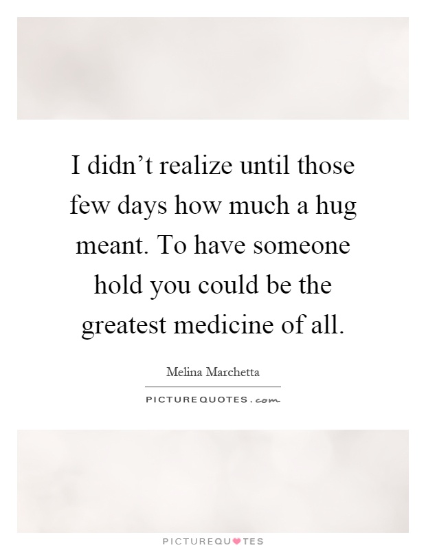 I didn't realize until those few days how much a hug meant. To have someone hold you could be the greatest medicine of all Picture Quote #1