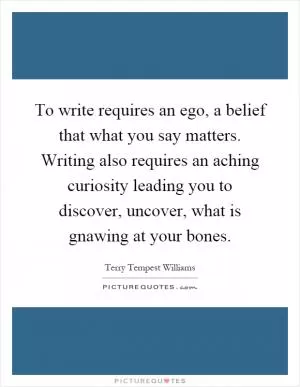 To write requires an ego, a belief that what you say matters. Writing also requires an aching curiosity leading you to discover, uncover, what is gnawing at your bones Picture Quote #1
