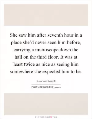 She saw him after seventh hour in a place she’d never seen him before, carrying a microscope down the hall on the third floor. It was at least twice as nice as seeing him somewhere she expected him to be Picture Quote #1