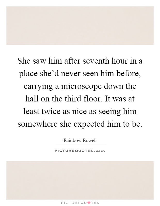 She saw him after seventh hour in a place she'd never seen him before, carrying a microscope down the hall on the third floor. It was at least twice as nice as seeing him somewhere she expected him to be Picture Quote #1