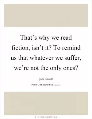 That’s why we read fiction, isn’t it? To remind us that whatever we suffer, we’re not the only ones? Picture Quote #1