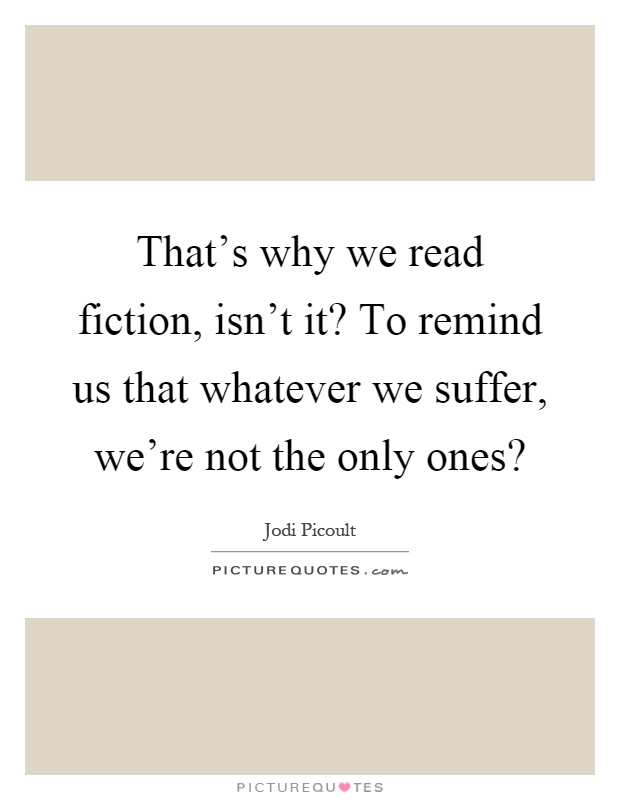 That's why we read fiction, isn't it? To remind us that whatever we suffer, we're not the only ones? Picture Quote #1