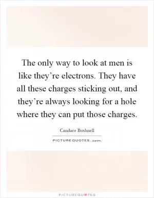 The only way to look at men is like they’re electrons. They have all these charges sticking out, and they’re always looking for a hole where they can put those charges Picture Quote #1