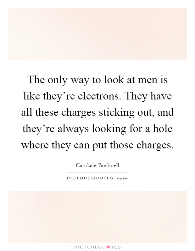 The only way to look at men is like they're electrons. They have all these charges sticking out, and they're always looking for a hole where they can put those charges Picture Quote #1
