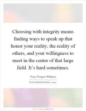 Choosing with integrity means finding ways to speak up that honor your reality, the reality of others, and your willingness to meet in the center of that large field. It’s hard sometimes Picture Quote #1