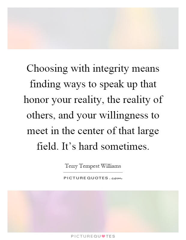 Choosing with integrity means finding ways to speak up that honor your reality, the reality of others, and your willingness to meet in the center of that large field. It's hard sometimes Picture Quote #1