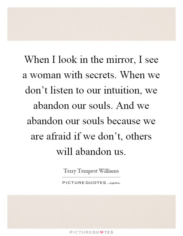 When I look in the mirror, I see a woman with secrets. When we don't listen to our intuition, we abandon our souls. And we abandon our souls because we are afraid if we don't, others will abandon us Picture Quote #1