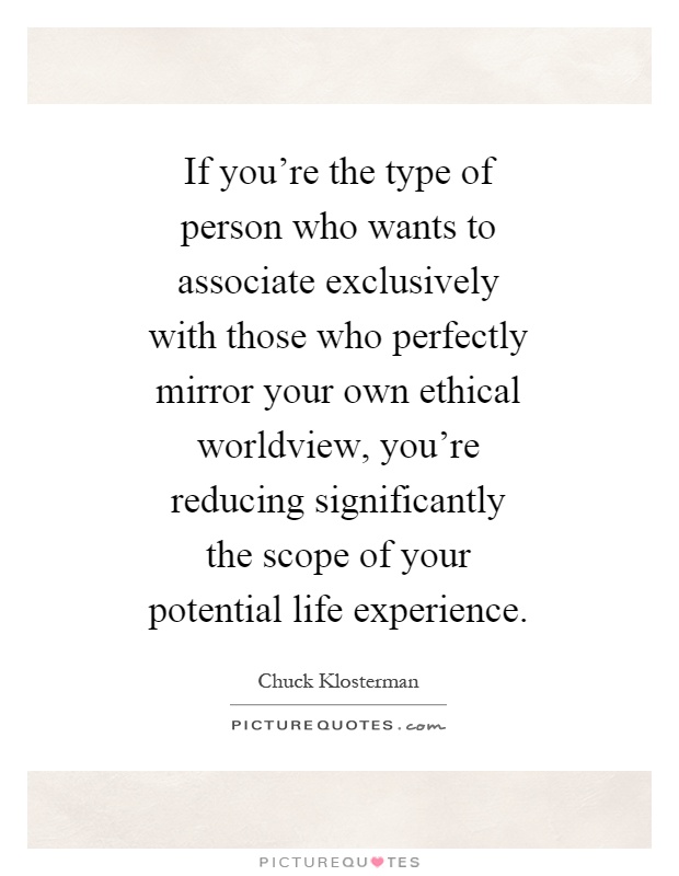 If you're the type of person who wants to associate exclusively with those who perfectly mirror your own ethical worldview, you're reducing significantly the scope of your potential life experience Picture Quote #1