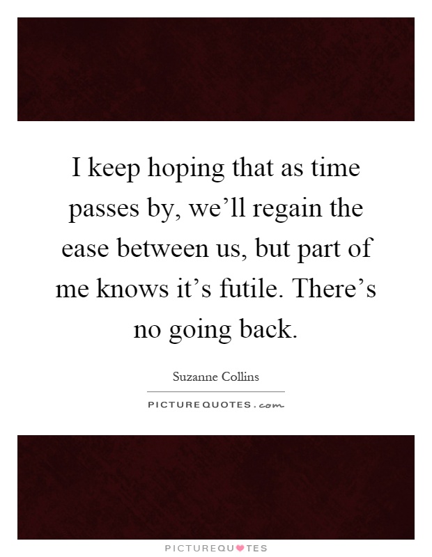 I keep hoping that as time passes by, we'll regain the ease between us, but part of me knows it's futile. There's no going back Picture Quote #1