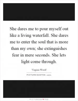 She dares me to pour myself out like a living waterfall. She dares me to enter the soul that is more than my own; she extinguishes fear in mere seconds. She lets light come through Picture Quote #1