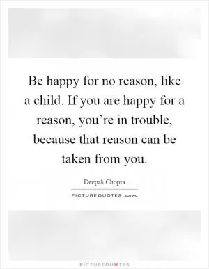 Be happy for no reason, like a child. If you are happy for a reason, you’re in trouble, because that reason can be taken from you Picture Quote #1