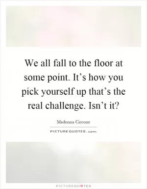 We all fall to the floor at some point. It’s how you pick yourself up that’s the real challenge. Isn’t it? Picture Quote #1