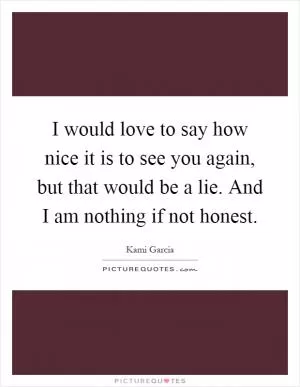 I would love to say how nice it is to see you again, but that would be a lie. And I am nothing if not honest Picture Quote #1