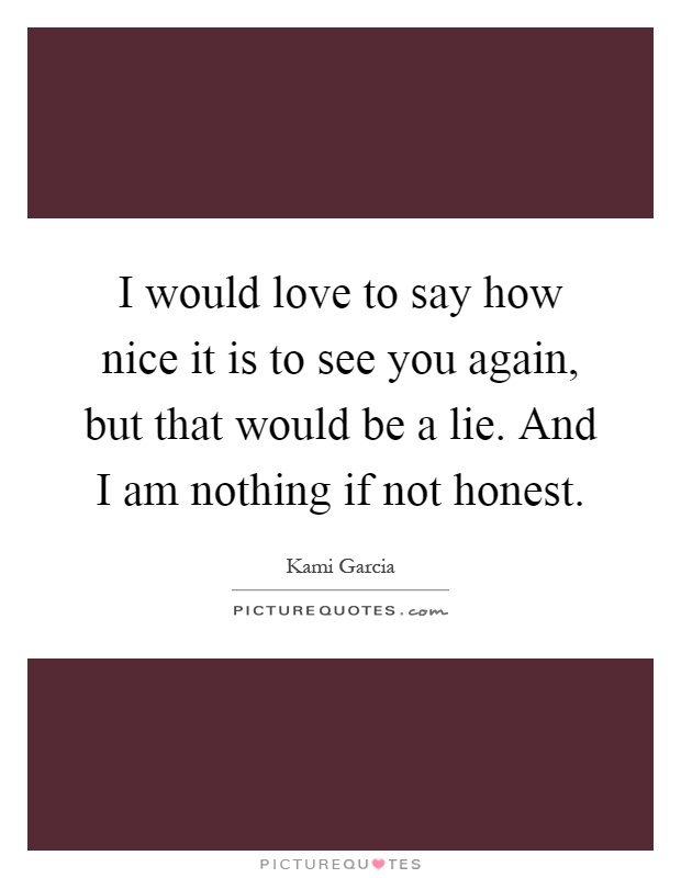 I would love to say how nice it is to see you again, but that would be a lie. And I am nothing if not honest Picture Quote #1