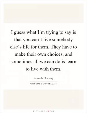 I guess what I’m trying to say is that you can’t live somebody else’s life for them. They have to make their own choices, and sometimes all we can do is learn to live with them Picture Quote #1