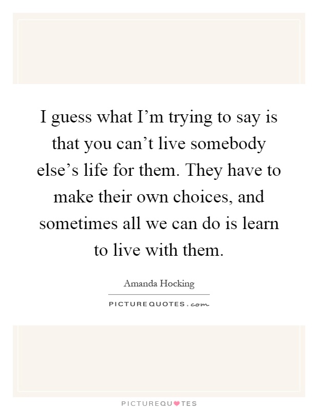 I guess what I'm trying to say is that you can't live somebody else's life for them. They have to make their own choices, and sometimes all we can do is learn to live with them Picture Quote #1