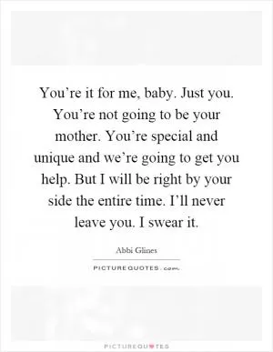 You’re it for me, baby. Just you. You’re not going to be your mother. You’re special and unique and we’re going to get you help. But I will be right by your side the entire time. I’ll never leave you. I swear it Picture Quote #1