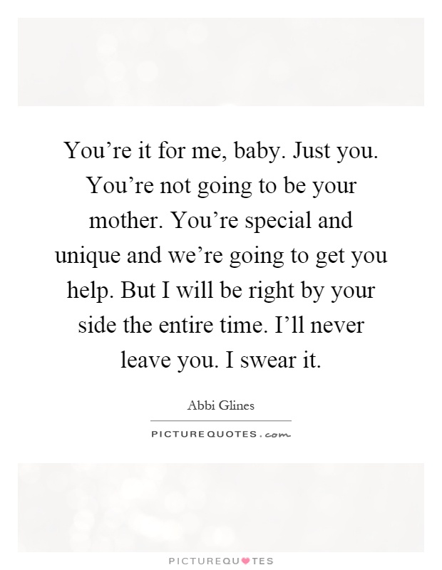 You're it for me, baby. Just you. You're not going to be your mother. You're special and unique and we're going to get you help. But I will be right by your side the entire time. I'll never leave you. I swear it Picture Quote #1