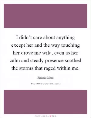 I didn’t care about anything except her and the way touching her drove me wild, even as her calm and steady presence soothed the storms that raged within me Picture Quote #1