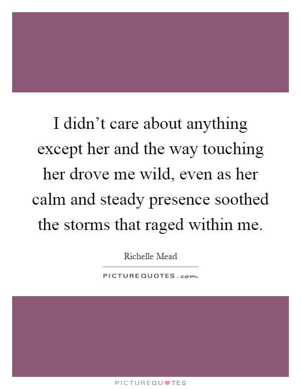 I didn't care about anything except her and the way touching her drove me wild, even as her calm and steady presence soothed the storms that raged within me Picture Quote #1