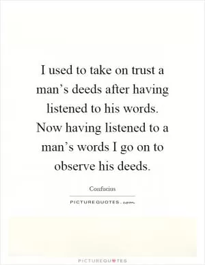 I used to take on trust a man’s deeds after having listened to his words. Now having listened to a man’s words I go on to observe his deeds Picture Quote #1