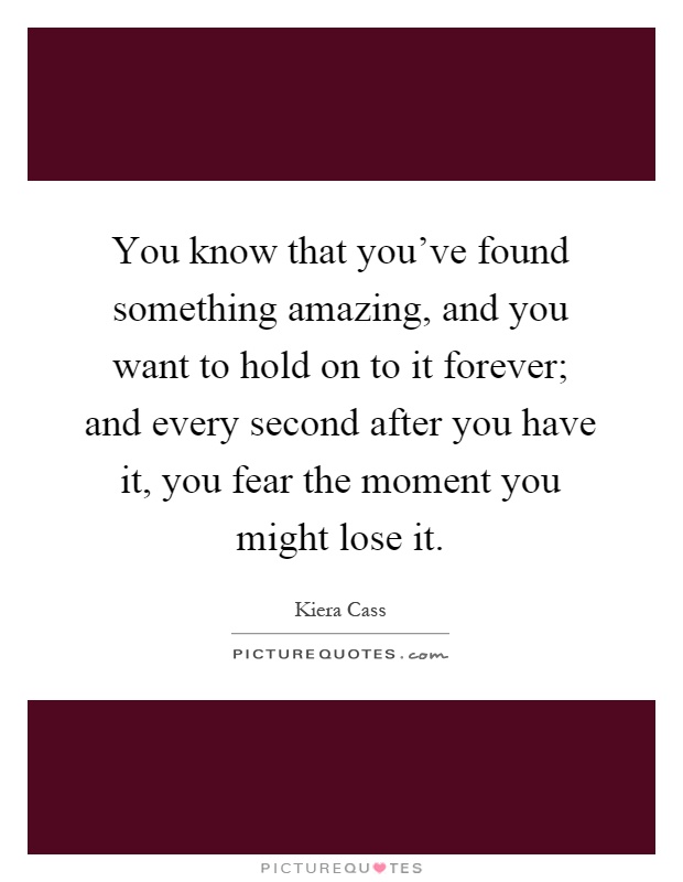 You know that you've found something amazing, and you want to hold on to it forever; and every second after you have it, you fear the moment you might lose it Picture Quote #1