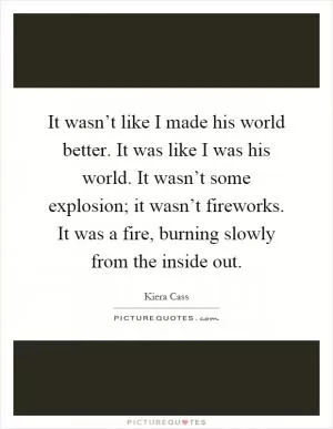 It wasn’t like I made his world better. It was like I was his world. It wasn’t some explosion; it wasn’t fireworks. It was a fire, burning slowly from the inside out Picture Quote #1
