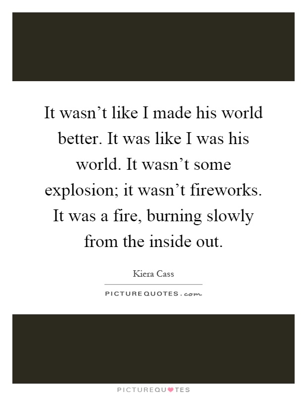 It wasn't like I made his world better. It was like I was his world. It wasn't some explosion; it wasn't fireworks. It was a fire, burning slowly from the inside out Picture Quote #1