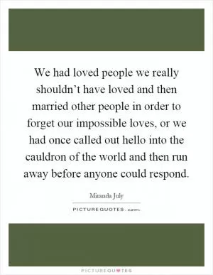 We had loved people we really shouldn’t have loved and then married other people in order to forget our impossible loves, or we had once called out hello into the cauldron of the world and then run away before anyone could respond Picture Quote #1