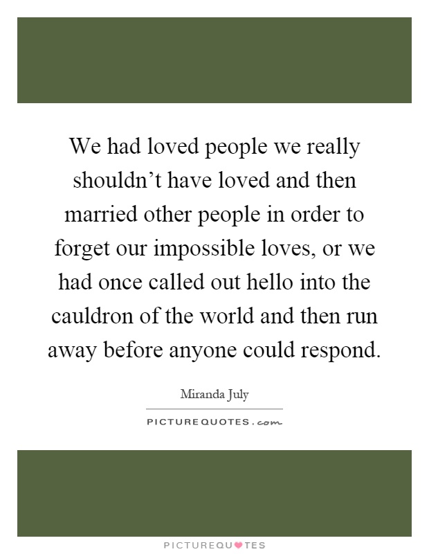 We had loved people we really shouldn't have loved and then married other people in order to forget our impossible loves, or we had once called out hello into the cauldron of the world and then run away before anyone could respond Picture Quote #1