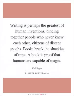 Writing is perhaps the greatest of human inventions, binding together people who never knew each other, citizens of distant epochs. Books break the shackles of time. A book is proof that humans are capable of magic Picture Quote #1