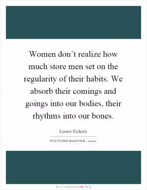 Women don’t realize how much store men set on the regularity of their habits. We absorb their comings and goings into our bodies, their rhythms into our bones Picture Quote #1