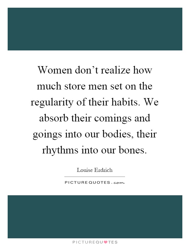 Women don't realize how much store men set on the regularity of their habits. We absorb their comings and goings into our bodies, their rhythms into our bones Picture Quote #1