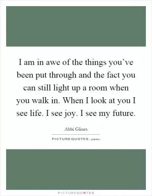 I am in awe of the things you’ve been put through and the fact you can still light up a room when you walk in. When I look at you I see life. I see joy. I see my future Picture Quote #1