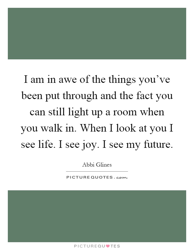 I am in awe of the things you've been put through and the fact you can still light up a room when you walk in. When I look at you I see life. I see joy. I see my future Picture Quote #1