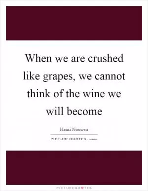 When we are crushed like grapes, we cannot think of the wine we will become Picture Quote #1