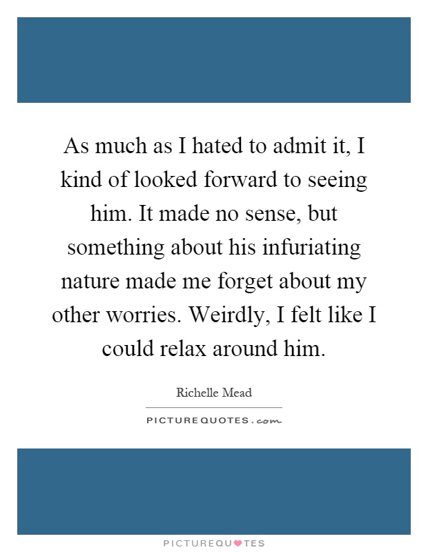 As much as I hated to admit it, I kind of looked forward to seeing him. It made no sense, but something about his infuriating nature made me forget about my other worries. Weirdly, I felt like I could relax around him Picture Quote #1