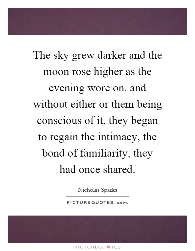 The sky grew darker and the moon rose higher as the evening wore on. and without either or them being conscious of it, they began to regain the intimacy, the bond of familiarity, they had once shared Picture Quote #1