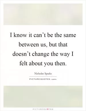 I know it can’t be the same between us, but that doesn’t change the way I felt about you then Picture Quote #1