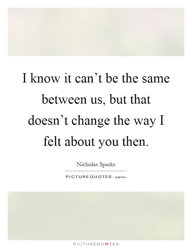 I know it can't be the same between us, but that doesn't change the way I felt about you then Picture Quote #1