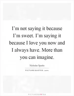 I’m not saying it because I’m sweet. I’m saying it because I love you now and I always have. More than you can imagine Picture Quote #1