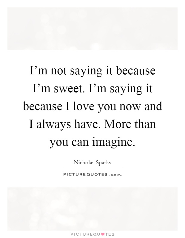 I'm not saying it because I'm sweet. I'm saying it because I love you now and I always have. More than you can imagine Picture Quote #1