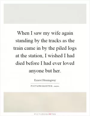 When I saw my wife again standing by the tracks as the train came in by the piled logs at the station, I wished I had died before I had ever loved anyone but her Picture Quote #1
