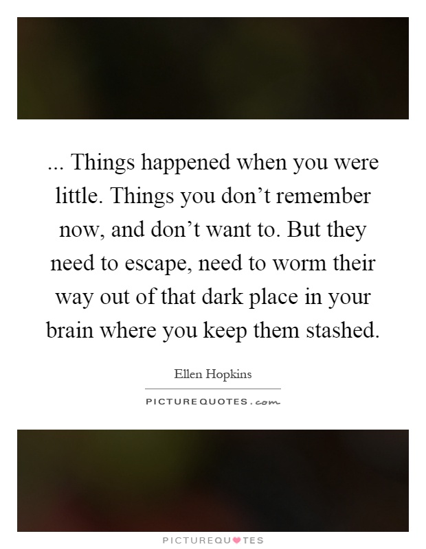 ... Things happened when you were little. Things you don't remember now, and don't want to. But they need to escape, need to worm their way out of that dark place in your brain where you keep them stashed Picture Quote #1