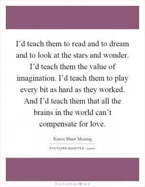 I’d teach them to read and to dream and to look at the stars and wonder. I’d teach them the value of imagination. I’d teach them to play every bit as hard as they worked. And I’d teach them that all the brains in the world can’t compensate for love Picture Quote #1