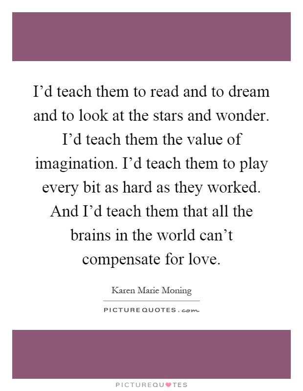I'd teach them to read and to dream and to look at the stars and wonder. I'd teach them the value of imagination. I'd teach them to play every bit as hard as they worked. And I'd teach them that all the brains in the world can't compensate for love Picture Quote #1